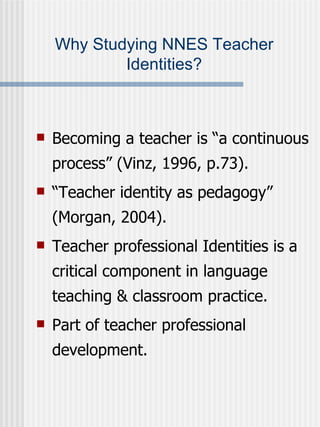 Why Studying NNES Teacher Identities? Becoming a teacher is “a continuous process” (Vinz, 1996, p.73). “ Teacher identity as pedagogy” (Morgan, 2004). Teacher professional Identities is a critical component in language teaching & classroom practice. Part of teacher professional development. 