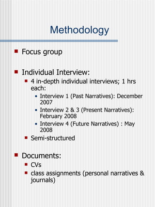 Methodology Focus group  Individual Interview: 4 in-depth individual interviews; 1 hrs each: Interview 1 (Past Narratives): December 2007 Interview 2 & 3 (Present Narratives): February 2008 Interview 4 (Future Narratives) : May 2008 Semi-structured Documents:   CVs class assignments (personal narratives & journals) 
