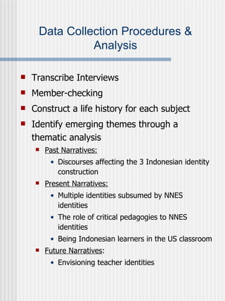 Data Collection Procedures & Analysis Transcribe Interviews Member-checking Construct a life history for each subject Identify emerging themes through a thematic analysis Past Narratives:   Discourses affecting the 3 Indonesian identity construction Present Narratives: Multiple identities subsumed by NNES identities The role of critical pedagogies to NNES identities Being Indonesian learners in the US classroom Future Narratives : Envisioning teacher identities 
