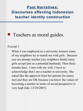 Past Narratives: Discourses affecting Indonesian teacher identity construction Teachers as moral guides. Excerpt 1 When I was employed as a university lecturer many of my neighbors try to match me with girls.  Because you are already teacher [my neighbors think] many girls accept [me as a potential husband]. Then three months later,  I met with my wife. I have to acknowledge that I am a teacher at university. She asked like the approval from her parents [to marry me] and they are OK because you know the values of becoming a teacher in terms of social perspective is very high (Ido, 12/20/2007). 