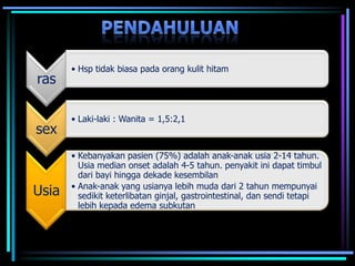 ras
• Hsp tidak biasa pada orang kulit hitam
sex
• Laki-laki : Wanita = 1,5:2,1
Usia
• Kebanyakan pasien (75%) adalah anak-anak usia 2-14 tahun.
Usia median onset adalah 4-5 tahun. penyakit ini dapat timbul
dari bayi hingga dekade kesembilan
• Anak-anak yang usianya lebih muda dari 2 tahun mempunyai
sedikit keterlibatan ginjal, gastrointestinal, dan sendi tetapi
lebih kepada edema subkutan
 
