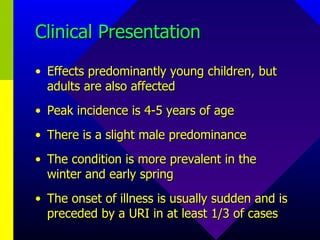Clinical Presentation Effects predominantly young children, but adults are also affected Peak incidence is 4-5 years of age There is a slight male predominance The condition is more prevalent in the winter and early spring The onset of illness is usually sudden and is preceded by a URI in at least 1/3 of cases 