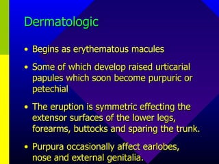 Dermatologic Begins as erythematous macules Some of which develop raised urticarial papules which soon become purpuric or petechial The eruption is symmetric effecting the extensor surfaces of the lower legs, forearms, buttocks and sparing the trunk. Purpura occasionally affect earlobes, nose and external genitalia. 
