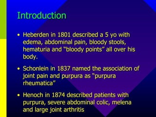 Introduction Heberden in 1801 described a 5 yo with edema, abdominal pain, bloody stools, hematuria and “bloody points” all over his body. Schonlein in 1837 named the association of joint pain and purpura as “purpura rheumatica” Henoch in 1874 described patients with purpura, severe abdominal colic, melena and large joint arthritis 