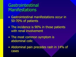 Gastrointestinal Manifestations Gastrointestinal manifestations occur in 50-70% of patients The incidence is 90% in those patients with renal involvement The most common symptom is abdominal colic Abdominal pain precedes rash in 14% of cases 