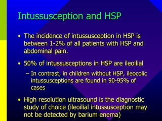 Intussusception and HSP The incidence of intussusception in HSP is between 1-2% of all patients with HSP and  abdominal pain. 50% of intussusceptions in HSP are ileoilial In contrast, in children without HSP, ileocolic intussusceptions are found in 90-95% of cases High resolution ultrasound is the diagnostic study of choice (ileoilial intussusception may not be detected by barium enema) 