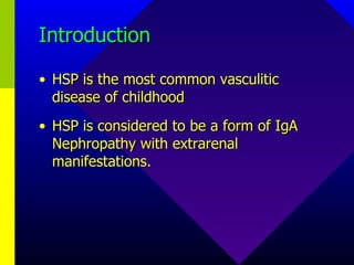 Introduction HSP is the most common vasculitic disease of childhood HSP is considered to be a form of IgA Nephropathy with extrarenal manifestations. 