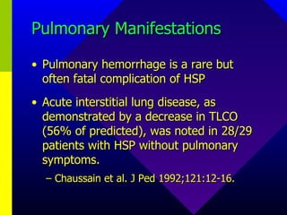 Pulmonary Manifestations Pulmonary hemorrhage is a rare but often fatal complication of HSP Acute interstitial lung disease, as demonstrated by a decrease in TLCO (56% of predicted), was noted in 28/29 patients with HSP without pulmonary symptoms. Chaussain et al. J Ped 1992;121:12-16. 