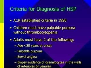 Criteria for Diagnosis of HSP ACR established criteria in 1990 Children must have palpable purpura without thrombocytopenia Adults must have 2 of the following: Age <20 years at onset Palpable purpura Bowel angina Biopsy evidence of granulocytes in the walls of arterioles or venules 