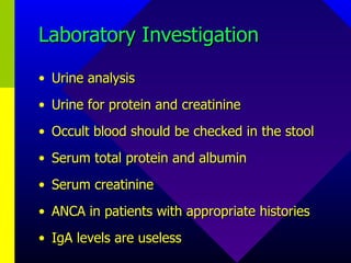 Laboratory Investigation Urine analysis Urine for protein and creatinine Occult blood should be checked in the stool Serum total protein and albumin Serum creatinine ANCA in patients with appropriate histories IgA levels are useless 