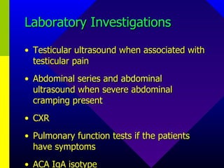 Laboratory Investigations Testicular ultrasound when associated with testicular pain Abdominal series and abdominal ultrasound when severe abdominal cramping present CXR Pulmonary function tests if the patients have symptoms ACA IgA isotype 