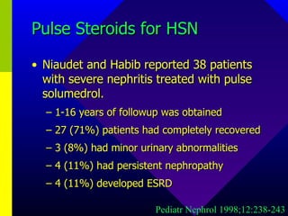 Pulse Steroids for HSN Niaudet and Habib reported 38 patients with severe nephritis treated with pulse solumedrol. 1-16 years of followup was obtained 27 (71%) patients had completely recovered 3 (8%) had minor urinary abnormalities 4 (11%) had persistent nephropathy 4 (11%) developed ESRD Pediatr Nephrol 1998;12:238-243 