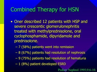 Combined Therapy for HSN Oner described 12 patients with HSP and severe crescentic glomerulonephritis treated with methylprednisolone, oral cyclophosphamide, dipyridamole and prednisolone.  7 (58%) patients went into remission 8 (67%) patients had resolution of nephrosis 9 (75%) patients had resolution of hematuria 1 (8%) patient developed ESRD Pediatr Nephrol 1995;9:6-10. 