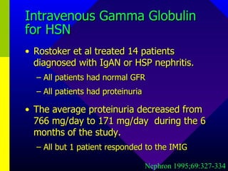 Intravenous Gamma Globulin for HSN Rostoker et al treated 14 patients diagnosed with IgAN or HSP nephritis.  All patients had normal GFR All patients had proteinuria The average proteinuria decreased from 766 mg/day to 171 mg/day  during the 6 months of the study. All but 1 patient responded to the IMIG Nephron 1995;69:327-334 