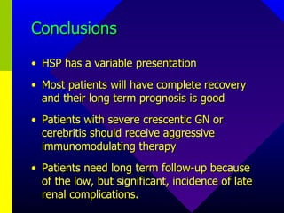 Conclusions HSP has a variable presentation Most patients will have complete recovery and their long term prognosis is good Patients with severe crescentic GN or cerebritis should receive aggressive immunomodulating therapy Patients need long term follow-up because of the low, but significant, incidence of late renal complications. 
