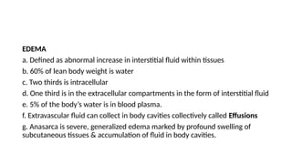EDEMA
a. Defined as abnormal increase in interstitial fluid within tissues
b. 60% of lean body weight is water
c. Two thirds is intracellular
d. One third is in the extracellular compartments in the form of interstitial fluid
e. 5% of the body’s water is in blood plasma.
f. Extravascular fluid can collect in body cavities collectively called Effusions
g. Anasarca is severe, generalized edema marked by profound swelling of
subcutaneous tissues & accumulation of fluid in body cavities.
 