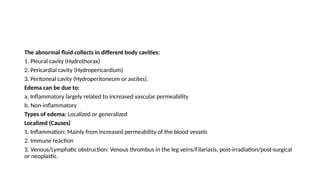 The abnormal fluid collects in different body cavities:
1. Pleural cavity (Hydrothorax)
2. Pericardial cavity (Hydropericardium)
3. Peritoneal cavity (Hydroperitoneum or ascites).
Edema can be due to:
a. Inflammatory largely related to increased vascular permeability
b. Non-inflammatory
Types of edema: Localized or generalized
Localized (Causes)
1. Inflammation: Mainly from increased permeability of the blood vessels
2. Immune reaction
3. Venous/Lymphatic obstruction: Venous thrombus in the leg veins/Filariasis, post-irradiation/post-surgical
or neoplastic.
 