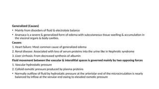 Generalized (Causes)
• Mainly from disorders of fluid & electrolyte balance
• Anarsaca is a severe & generalized form of edema with subcutaneous tissue swelling & accumulation in
the visceral organs & body cavities.
Causes:
1. Heart failure: Most common cause of generalized edema
2. Renal disease: Associated with loss of serum proteins into the urine like in Nephrotic syndrome
3. Liver cirrhosis: From decreased synthesis of albumin
Fluid movement between the vascular & interstitial spaces is governed mainly by two opposing forces
1. Vascular hydrostatic pressure
2. Colloid osmotic pressure produced by plasma proteins
• Normally outflow of fluid by hydrostatic pressure at the arteriolar end of the microcirculation is nearly
balanced by inflow at the venular end owing to elevated osmotic pressure
 