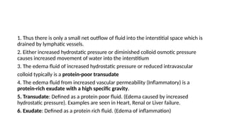 1. Thus there is only a small net outflow of fluid into the interstitial space which is
drained by lymphatic vessels.
2. Either increased hydrostatic pressure or diminished colloid osmotic pressure
causes increased movement of water into the interstitium
3. The edema fluid of increased hydrostatic pressure or reduced intravascular
colloid typically is a protein-poor transudate
4. The edema fluid from increased vascular permeability (Inflammatory) is a
protein-rich exudate with a high specific gravity.
5. Transudate: Defined as a protein poor fluid. (Edema caused by increased
hydrostatic pressure). Examples are seen in Heart, Renal or Liver failure.
6. Exudate: Defined as a protein rich fluid. (Edema of inflammation)
 