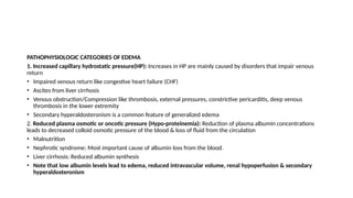 PATHOPHYSIOLOGIC CATEGORIES OF EDEMA
1. Increased capillary hydrostatic pressure(HP): Increases in HP are mainly caused by disorders that impair venous
return
• Impaired venous return like congestive heart failure (CHF)
• Ascites from liver cirrhosis
• Venous obstruction/Compression like thrombosis, external pressures, constrictive pericarditis, deep venous
thrombosis in the lower extremity
• Secondary hyperaldosteronism is a common feature of generalized edema
2. Reduced plasma osmotic or oncotic pressure (Hypo-proteinemia): Reduction of plasma albumin concentrations
leads to decreased colloid osmotic pressure of the blood & loss of fluid from the circulation
• Malnutrition
• Nephrotic syndrome: Most important cause of albumin loss from the blood.
• Liver cirrhosis: Reduced albumin synthesis
• Note that low albumin levels lead to edema, reduced intravascular volume, renal hypoperfusion & secondary
hyperaldosteronism
 