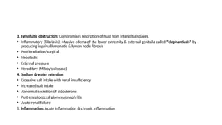 3. Lymphatic obstruction: Compromises resorption of fluid from interstitial spaces.
• Inflammatory (Filariasis): Massive edema of the lower extremity & external genitalia called “elephantiasis” by
producing inguinal lymphatic & lymph node fibrosis
• Post irradiation/surgical
• Neoplastic
• External pressure
• Hereditary (Milroy's disease)
4. Sodium & water retention
• Excessive salt intake with renal insufficiency
• Increased salt intake
• Abnormal secretion of aldosterone
• Post-streptococcal glomerulonephritis
• Acute renal failure
5. Inflammation: Acute inflammation & chronic inflammation
 