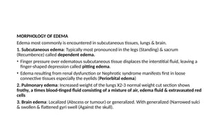 MORPHOLOGY OF EDEMA
Edema most commonly is encountered in subcutaneous tissues, lungs & brain.
1. Subcutaneous edema: Typically most pronounced in the legs (Standing) & sacrum
(Recumbence) called dependent edema.
• Finger pressure over edematous subcutaneous tissue displaces the interstitial fluid, leaving a
finger-shaped depression called pitting edema.
• Edema resulting from renal dysfunction or Nephrotic syndrome manifests first in loose
connective tissues especially the eyelids (Periorbital edema)
2. Pulmonary edema: Increased weight of the lungs X2-3 normal weight cut section shows
frothy, a times blood-tinged fluid consisting of a mixture of air, edema fluid & extravasated red
cells
3. Brain edema: Localized (Abscess or tumour) or generalized. With generalized (Narrowed sulci
& swollen & flattened gyri swell (Against the skull).
 