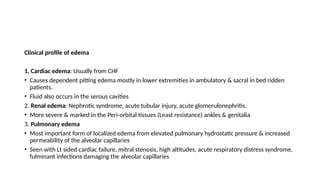 Clinical profile of edema
1. Cardiac edema: Usually from CHF
• Causes dependent pitting edema mostly in lower extremities in ambulatory & sacral in bed ridden
patients.
• Fluid also occurs in the serous cavities
2. Renal edema: Nephrotic syndrome, acute tubular injury, acute glomerulonephritis.
• More severe & marked in the Peri-orbital tissues (Least resistance) ankles & genitalia
3. Pulmonary edema
• Most important form of localized edema from elevated pulmonary hydrostatic pressure & increased
permeability of the alveolar capillaries
• Seen with Lt sided cardiac failure, mitral stenosis, high altitudes, acute respiratory distress syndrome,
fulminant infections damaging the alveolar capillaries
 