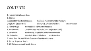 CONTENTS
1. Hyperemia & Congestion
2. Edema
Increased Hydrostatic Pressure Reduced Plasma Osmotic Pressure
Lymphatic Obstruction Sodium & Water Retention Inflammation
3. Hemorrhage Hemostasis: Normal Hemostasis
4. Thrombosis Disseminated Intravascular Coagulation (DIC)
5. Embolism Pulmonary & Systemic Thromboembolism
Fat Embolism Amniotic Fluid Embolism Air Embolism
6. Infarction: Factors That Influence Infarct Development
7. Shock: Stages of Shock
8. 10. Pathogenesis of Septic Shock
 
