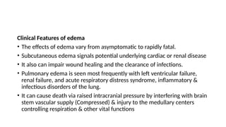 Clinical Features of edema
• The effects of edema vary from asymptomatic to rapidly fatal.
• Subcutaneous edema signals potential underlying cardiac or renal disease
• It also can impair wound healing and the clearance of infections.
• Pulmonary edema is seen most frequently with left ventricular failure,
renal failure, and acute respiratory distress syndrome, inflammatory &
infectious disorders of the lung.
• It can cause death via raised intracranial pressure by interfering with brain
stem vascular supply (Compressed) & injury to the medullary centers
controlling respiration & other vital functions
 