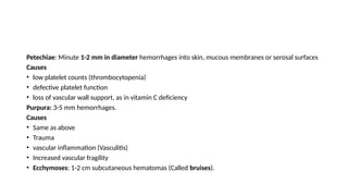 Petechiae: Minute 1-2 mm in diameter hemorrhages into skin, mucous membranes or serosal surfaces
Causes
• low platelet counts (thrombocytopenia)
• defective platelet function
• loss of vascular wall support, as in vitamin C deficiency
Purpura: 3-5 mm hemorrhages.
Causes
• Same as above
• Trauma
• vascular inflammation (Vasculitis)
• Increased vascular fragility
• Ecchymoses: 1-2 cm subcutaneous hematomas (Called bruises).
 