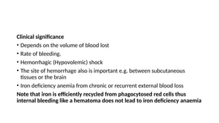 Clinical significance
• Depends on the volume of blood lost
• Rate of bleeding.
• Hemorrhagic (Hypovolemic) shock
• The site of hemorrhage also is important e.g. between subcutaneous
tissues or the brain
• Iron deficiency anemia from chronic or recurrent external blood loss
Note that iron is efficiently recycled from phagocytosed red cells thus
internal bleeding like a hematoma does not lead to iron deficiency anaemia
 