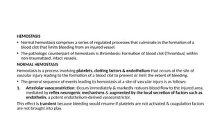 HEMOSTASIS
• Normal hemostasis comprises a series of regulated processes that culminate in the formation of a
blood clot that limits bleeding from an injured vessel.
• The pathologic counterpart of hemostasis is thrombosis: Formation of blood clot (Thrombus) within
non-traumatized, intact vessels.
NORMAL HEMOSTASIS
Hemostasis is a process involving platelets, clotting factors & endothelium that occurs at the site of
vascular injury leading to the formation of a blood clot to prevent or limit the extent of bleeding.
• The general sequence of events leading to hemostasis at a site of vascular injury is as follows:
1. Arteriolar vasoconstriction: Occurs immediately & markedly reduces blood flow to the injured area,
mediated by reflex neurogenic mechanisms & augmented by the local secretion of factors such as
endothelin, a potent endothelium-derived vasoconstrictor.
This effect is transient because bleeding would resume if platelets are not activated & coagulation factors
are not brought into play.
 