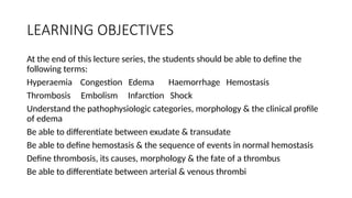 LEARNING OBJECTIVES
At the end of this lecture series, the students should be able to define the
following terms:
Hyperaemia Congestion Edema Haemorrhage Hemostasis
Thrombosis Embolism Infarction Shock
Understand the pathophysiologic categories, morphology & the clinical profile
of edema
Be able to differentiate between exudate & transudate
Be able to define hemostasis & the sequence of events in normal hemostasis
Define thrombosis, its causes, morphology & the fate of a thrombus
Be able to differentiate between arterial & venous thrombi
 