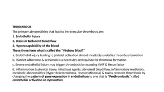 THROMBOSIS
The primary abnormalities that lead to intravascular thrombosis are:
1. Endothelial injury
2. Stasis or turbulent blood flow
3. Hypercoagulability of the blood
These three form what is called the “Virchow Triad?”
a. Endothelial injury leading to platelet activation almost inevitably underlies thrombus formation
b. Platelet adherence & activation is a necessary prerequisite for thrombus formation
c. Severe endothelial injury may trigger thrombosis by exposing VWF & tissue factor
d. Inflammation & physical injury, infectious agents, abnormal blood flow, inflammatory mediators,
metabolic abnormalities (Hypercholesterolemia, Homocystinemia) & toxins promote thrombosis by
changing the pattern of gene expression in endothelium to one that is “Prothrombotic” called
endothelial activation or dysfunction
 