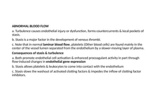 ABNORMAL BLOOD FLOW
a. Turbulence causes endothelial injury or dysfunction, forms countercurrents & local pockets of
stasis.
b. Stasis is a major factor in the development of venous thrombi.
c. Note that in normal laminar blood flow, platelets (Other blood cells) are found mainly in the
center of the vessel lumen separated from the endothelium by a slower-moving layer of plasma.
Consequences of stasis & turbulence
a. Both promote endothelial cell activation & enhanced procoagulant activity in part through
flow-induced changes in endothelial gene expression
b. Stasis allows platelets & leukocytes to come into contact with the endothelium
c. Stasis slows the washout of activated clotting factors & impedes the inflow of clotting factor
inhibitors.
 