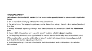 HYPERCOAGULABILITY
Defined as an abnormally high tendency of the blood to clot typically caused by alterations in coagulation
factors.
a. It is an important underlying risk factor for venous thrombosis.
b. The alterations of the coagulation pathways can be divided into primary (Genetic) & secondary (Acquired)
disorders
c. Primary (Inherited) hypercoagulability is most often caused by mutations in the factor V & Prothrombin
genes
d. About 2-15% of Caucasians carry a specific factor V mutation called the Leiden mutation
e. The frequency of this mutation approaches 60% in those with recurrent deep venous thrombosis (DVT)
f. The mutation alters an amino acid residue in factor V rendering it resistant to proteolysis by protein C.
(Anti-thrombotic counter-regulatory mechanism)
g. Heterozygotes carry X5-fold increased risk for venous thrombosis while homozygotes carry X50-fold
increased risk
 