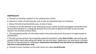 MORPHOLOGY
a. Thrombi can develop anywhere in the cardiovascular system.
b. Arterial or cardiac thrombi typically arise at sites of endothelial injury or turbulence
c. Venous thrombi characteristically occur at sites of stasis.
d. Thrombi are focally attached to the underlying vascular surface & tend to propagate toward the heart
(Arterial thrombi grow in a retrograde direction from the point of attachment while venous thrombi
extend in the direction of blood flow).
e. The propagating portion of a thrombus tends to be poorly attached & thus prone to fragmentation &
embolization.
f. Thrombi can have gross & microscopically apparent laminations called lines of Zahn representing pale
platelet & fibrin layers alternating with darker red cell-rich layers. Significance: Are only found in thrombi
that form in flowing blood & it distinguish Antemortem thrombosis from the bland non-laminated clots
that form in the postmortem state.
g. Thrombi in heart chambers or the aortic lumen are called mural thrombi.
 