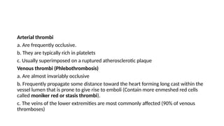 Arterial thrombi
a. Are frequently occlusive.
b. They are typically rich in platelets
c. Usually superimposed on a ruptured atherosclerotic plaque
Venous thrombi (Phlebothrombosis)
a. Are almost invariably occlusive
b. Frequently propagate some distance toward the heart forming long cast within the
vessel lumen that is prone to give rise to emboli (Contain more enmeshed red cells
called moniker red or stasis thrombi).
c. The veins of the lower extremities are most commonly affected (90% of venous
thromboses)
 