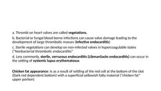 a. Thrombi on heart valves are called vegetations.
b. Bacterial or fungal blood borne infections can cause valve damage leading to the
development of large thrombotic masses (Infective endocarditis)
c. Sterile vegetations can develop on non-infected valves in hypercoagulable states
(“Nonbacterial thrombotic endocarditis”
d. Less commonly, sterile, verrucous endocarditis (LibmanSacks endocarditis) can occur in
the setting of systemic lupus erythematosus
Chicken fat appearance: Is as a result of settling of the red cell at the bottom of the clot
(Dark red dependent bottom) with a superficial yellowish fatty material (“chicken fat”
upper portion)
 