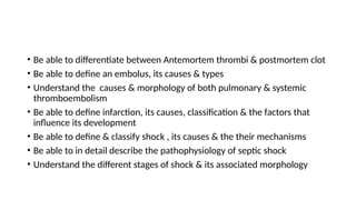 • Be able to differentiate between Antemortem thrombi & postmortem clot
• Be able to define an embolus, its causes & types
• Understand the causes & morphology of both pulmonary & systemic
thromboembolism
• Be able to define infarction, its causes, classification & the factors that
influence its development
• Be able to define & classify shock , its causes & the their mechanisms
• Be able to in detail describe the pathophysiology of septic shock
• Understand the different stages of shock & its associated morphology
 