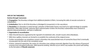 FATE OF THE THROMBUS
Evolves through 4 processes
1. Propagation: The thrombus enlarges from additional platelets & fibrin, increasing the odds of vascular occlusion or
embolization.
2. Embolization: Part or all of the thrombus is dislodged & transported e in the vasculature
3. Dissolution: If a thrombus is newly formed, activation of fibrinolytic factors may lead to its rapid shrinkage & complete
dissolution. With older thrombi, extensive fibrin polymerization renders the thrombus substantially more resistant to
plasmin-induced proteolysis, and lysis is ineffectual.
4. Organization & recanalization
• Older thrombi become organized by the ingrowth of endothelial cells, smooth muscle cells & fibroblasts.
• With time capillary channels are formed to re-establish the continuity of the original lumen.
• Further recanalization can sometimes convert a thrombus into avascularized mass of connective tissue that is eventually
incorporated into the wall of the remodeled vessel
• A times, instead of organizing, the center of a thrombus may undergo enzymatic digestion from the release of lysosomal
enzymes from entrapped leukocytes. With bacterial seeding, infection occurs which may weaken the vessel wall leading
to the formation of Mycotic aneurysm
 