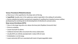Venous Thrombosis (Phlebothrombosis)
a. Most occur in the superficial or the deep veins of the leg.
b. Superficial: Usually arise in the saphenous system especially in the setting of varicosities;
c. Rarely embolize but painful causing local congestion & swelling from impaired venous outflow,
predisposing the overlying skin to the development of infections & varicose ulcers.
Deep venous thromboses (DVTs)
• Occur in the larger leg veins at or above the knee joint (Popliteal, femoral & iliac)
• Prone to embolize.
• Causes local pain & edema
• Collateral channels often circumvent the venous obstruction.
• Usually DVTs are entirely asymptomatic in about 50% of cases
• Embolization is to the lungs.
• Lower-extremity DVTs are associated with stasis & hypercoagulable states
 
