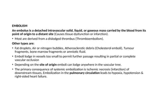 EMBOLISM
An embolus is a detached intravascular solid, liquid, or gaseous mass carried by the blood from its
point of origin to a distant site (Causes tissue dysfunction or infarction).
• Most are derived from a dislodged thrombus (Thromboembolism).
Other types are:
• Fat droplets, Air or nitrogen bubbles, Atherosclerotic debris (Cholesterol emboli), Tumour
fragments, bone marrow fragments or amniotic fluid.
• Emboli lodge in vessels too small to permit further passage resulting in partial or complete
vascular occlusion
• Depending on the site of origin emboli can lodge anywhere in the vascular tree.
• The primary consequence of systemic embolization is ischemic necrosis (infarction) of
downstream tissues, Embolization in the pulmonary circulation leads to hypoxia, hypotension &
right-sided heart failure.
 
