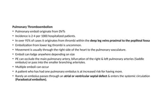 Pulmonary Thromboembolism
• Pulmonary emboli originate from DVTs
• Incidence is 2-4 per 1000 hospitalized patients.
• In over 95% of cases it originates from thrombi within the deep leg veins proximal to the popliteal fossa
• Embolization from lower leg thrombi is uncommon.
• Movement is usually through the right side of the heart to the pulmonary vasculature.
• Emboli can lodge anywhere depending on size
• PE can occlude the main pulmonary artery, bifurcation of the right & left pulmonary arteries (Saddle
embolus) or pass into the smaller branching arterioles.
• Multiple emboli can occur
• A patient who has had one pulmonary embolus is at increased risk for having more.
• Rarely an embolus passes through an atrial or ventricular septal defect & enters the systemic circulation
(Paradoxical embolism).
 