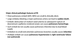 Major clinical pathologic features of PE
• Most pulmonary emboli (60%–80%) are small & clinically silent.
• Large embolus blocking a major pulmonary artery can lead to sudden death.
• Embolic obstruction of medium-sized arteries & subsequent rupture of
downstream capillaries rendered anoxic can cause pulmonary hemorrhage.
• Such emboli do not usually cause pulmonary infarction due to dual blood
supply
• Embolism to small end-arteriolar pulmonary branches usually causes infarction
• Multiple emboli can cause pulmonary hypertension & right ventricular failure
(cor pulmonale
 