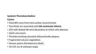 Systemic Thromboembolism
Causes
• Most 80% arise from intra-cardiac mural thrombi
• Two-thirds are associated with left ventricular infarcts
• 25% with dilated left atria (Secondary to mitral valve disease).
• Aortic aneurysms
• Thrombi overlying ulcerated atherosclerotic plaques
• Fragmented valvular vegetations
• Venous system (Paradoxical emboli);
• 10-15% are of unknown origin.
 