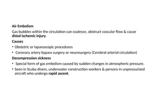 Air Embolism
Gas bubbles within the circulation can coalesce, obstruct vascular flow & cause
distal ischemic injury.
Causes
• Obstetric or laparoscopic procedures
• Coronary artery bypass surgery or neurosurgery (Cerebral arterial circulation)
Decompression sickness
• Special form of gas embolism caused by sudden changes in atmospheric pressure.
• Seen in Scuba divers, underwater construction workers & persons in unpressurized
aircraft who undergo rapid ascent.
 