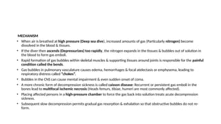 MECHANISM
• When air is breathed at high pressure (Deep sea dive), increased amounts of gas (Particularly nitrogen) become
dissolved in the blood & tissues.
• If the diver then ascends (Depressurizes) too rapidly, the nitrogen expands in the tissues & bubbles out of solution in
the blood to form gas emboli.
• Rapid formation of gas bubbles within skeletal muscles & supporting tissues around joints is responsible for the painful
condition called the bends.
• Gas bubbles in pulmonary vasculature causes edema, hemorrhages & focal atelectasis or emphysema, leading to
respiratory distress called “chokes”.
• Bubbles in the CNS can cause mental impairment & even sudden onset of coma.
• A more chronic form of decompression sickness is called caisson disease: Recurrent or persistent gas emboli in the
bones lead to multifocal ischemic necrosis (Heads femurs, tibiae, humeri are most commonly affected).
• Placing affected persons in a high-pressure chamber to force the gas back into solution treats acute decompression
sickness.
• Subsequent slow decompression permits gradual gas resorption & exhalation so that obstructive bubbles do not re-
form.
 