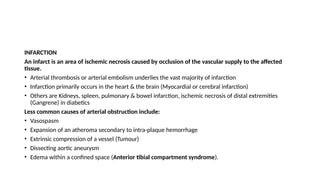 INFARCTION
An infarct is an area of ischemic necrosis caused by occlusion of the vascular supply to the affected
tissue.
• Arterial thrombosis or arterial embolism underlies the vast majority of infarction
• Infarction primarily occurs in the heart & the brain (Myocardial or cerebral infarction)
• Others are Kidneys, spleen, pulmonary & bowel infarction, ischemic necrosis of distal extremities
(Gangrene) in diabetics
Less common causes of arterial obstruction include:
• Vasospasm
• Expansion of an atheroma secondary to intra-plaque hemorrhage
• Extrinsic compression of a vessel (Tumour)
• Dissecting aortic aneurysm
• Edema within a confined space (Anterior tibial compartment syndrome).
 