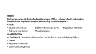 SHOCK
Defined as a state of diminished cardiac output (CO) or reduced effective circulating
blood volume, impairs tissue perfusion leading to cellular hypoxia.
Causes
• Severe hemorrhage Extensive trauma or burns Myocardial infarction
• Pulmonary embolism Microbial sepsis.
CLASSIFICATION
A. Cardiogenic: Results from low cardiac output due to myocardial pump failure.
• Causes
• Myocardial infarction
• Ventricular arrhythmias
 